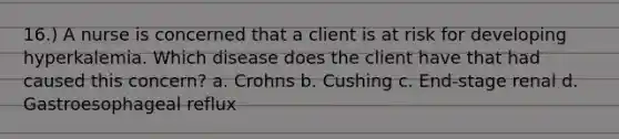 16.) A nurse is concerned that a client is at risk for developing hyperkalemia. Which disease does the client have that had caused this concern? a. Crohns b. Cushing c. End-stage renal d. Gastroesophageal reflux