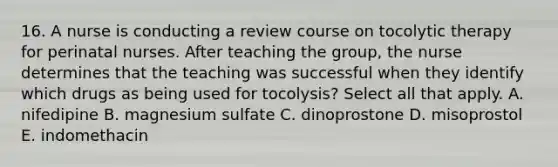 16. A nurse is conducting a review course on tocolytic therapy for perinatal nurses. After teaching the group, the nurse determines that the teaching was successful when they identify which drugs as being used for tocolysis? Select all that apply. A. nifedipine B. magnesium sulfate C. dinoprostone D. misoprostol E. indomethacin