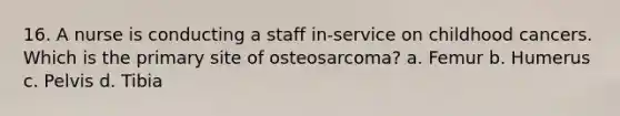 16. A nurse is conducting a staff in-service on childhood cancers. Which is the primary site of osteosarcoma? a. Femur b. Humerus c. Pelvis d. Tibia