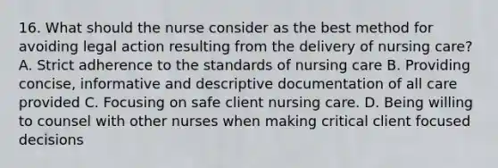 16. What should the nurse consider as the best method for avoiding legal action resulting from the delivery of nursing care? A. Strict adherence to the standards of nursing care B. Providing concise, informative and descriptive documentation of all care provided C. Focusing on safe client nursing care. D. Being willing to counsel with other nurses when making critical client focused decisions