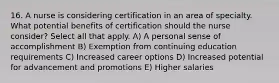 16. A nurse is considering certification in an area of specialty. What potential benefits of certification should the nurse consider? Select all that apply. A) A personal sense of accomplishment B) Exemption from continuing education requirements C) Increased career options D) Increased potential for advancement and promotions E) Higher salaries