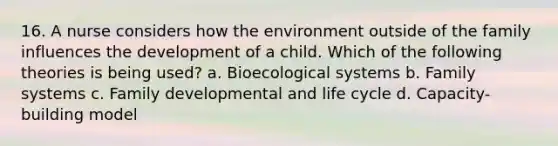 16. A nurse considers how the environment outside of the family influences the development of a child. Which of the following theories is being used? a. Bioecological systems b. Family systems c. Family developmental and life cycle d. Capacity-building model