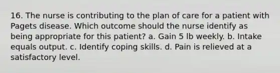 16. The nurse is contributing to the plan of care for a patient with Pagets disease. Which outcome should the nurse identify as being appropriate for this patient? a. Gain 5 lb weekly. b. Intake equals output. c. Identify coping skills. d. Pain is relieved at a satisfactory level.