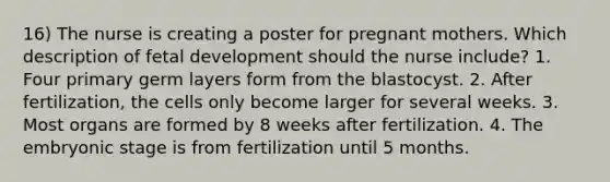 16) The nurse is creating a poster for pregnant mothers. Which description of fetal development should the nurse include? 1. Four primary germ layers form from the blastocyst. 2. After fertilization, the cells only become larger for several weeks. 3. Most organs are formed by 8 weeks after fertilization. 4. The embryonic stage is from fertilization until 5 months.