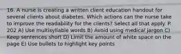 16. A nurse is creating a written client education handout for several clients about diabetes. Which actions can the nurse take to improve the readability for the clients? Select all that apply. P. 202 A) Use multisyllable words B) Avoid using medical jargon C) Keep sentences short D) Limit the amount of white space on the page E) Use bullets to highlight key points