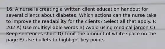 16. A nurse is creating a written client education handout for several clients about diabetes. Which actions can the nurse take to improve the readability for the clients? Select all that apply. P. 202 A) Use multisyllable words B) Avoid using medical jargon C) Keep sentences short D) Limit the amount of white space on the page E) Use bullets to highlight key points