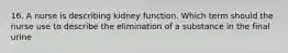 16. A nurse is describing kidney function. Which term should the nurse use to describe the elimination of a substance in the final urine