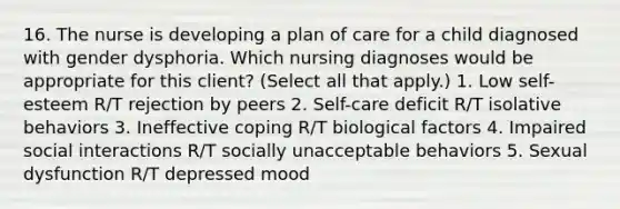 16. The nurse is developing a plan of care for a child diagnosed with gender dysphoria. Which nursing diagnoses would be appropriate for this client? (Select all that apply.) 1. Low self-esteem R/T rejection by peers 2. Self-care deficit R/T isolative behaviors 3. Ineffective coping R/T biological factors 4. Impaired social interactions R/T socially unacceptable behaviors 5. Sexual dysfunction R/T depressed mood