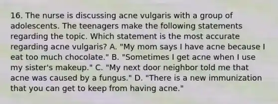 16. The nurse is discussing acne vulgaris with a group of adolescents. The teenagers make the following statements regarding the topic. Which statement is the most accurate regarding acne vulgaris? A. "My mom says I have acne because I eat too much chocolate." B. "Sometimes I get acne when I use my sister's makeup." C. "My next door neighbor told me that acne was caused by a fungus." D. "There is a new immunization that you can get to keep from having acne."