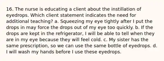 16. The nurse is educating a client about the instillation of eyedrops. Which client statement indicates the need for additional teaching? a. Squeezing my eye tightly after I put the drops in may force the drops out of my eye too quickly. b. If the drops are kept in the refrigerator, I will be able to tell when they are in my eye because they will feel cold. c. My sister has the same prescription, so we can use the same bottle of eyedrops. d. I will wash my hands before I use these eyedrops.