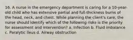 16. A nurse in the emergency department is caring for a 10-year-old child who has extensive partial and full-thickness burns of the head, neck, and chest. While planning the client's care, the nurse should identify which of the following risks is the priority for assessment and intervention? a. Infection b. Fluid imbalance c. Paralytic ileus d. Airway obstruction