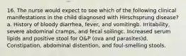 16. The nurse would expect to see which of the following clinical manifestations in the child diagnosed with Hirschsprung disease?a. History of bloody diarrhea, fever, and vomitingb. Irritability, severe abdominal cramps, and fecal soilingc. Increased serum lipids and positive stool for O&P (ova and parasites)d. Constipation, abdominal distention, and foul-smelling stools.