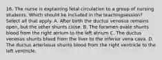 16. The nurse is explaining fetal circulation to a group of nursing students. Which should be included in the teachingsession? Select all that apply. A. After birth the ductus venosus remains open, but the other shunts close. B. The foramen ovale shunts blood from the right atrium to the left atrium C. The ductus venosus shunts blood from the liver to the inferior vena cava. D. The ductus arteriosus shunts blood from the right ventricle to the left ventricle.