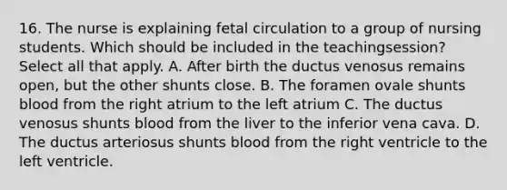 16. The nurse is explaining fetal circulation to a group of nursing students. Which should be included in the teachingsession? Select all that apply. A. After birth the ductus venosus remains open, but the other shunts close. B. The foramen ovale shunts blood from the right atrium to the left atrium C. The ductus venosus shunts blood from the liver to the inferior vena cava. D. The ductus arteriosus shunts blood from the right ventricle to the left ventricle.