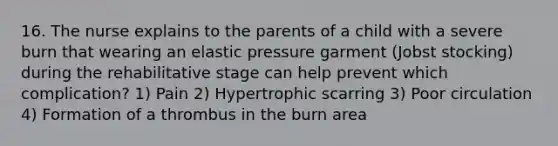 16. The nurse explains to the parents of a child with a severe burn that wearing an elastic pressure garment (Jobst stocking) during the rehabilitative stage can help prevent which complication? 1) Pain 2) Hypertrophic scarring 3) Poor circulation 4) Formation of a thrombus in the burn area