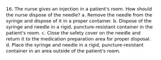 16. The nurse gives an injection in a patient's room. How should the nurse dispose of the needle? a. Remove the needle from the syringe and dispose of it in a proper container. b. Dispose of the syringe and needle in a rigid, puncture-resistant container in the patient's room. c. Close the safety cover on the needle and return it to the medication preparation area for proper disposal. d. Place the syringe and needle in a rigid, puncture-resistant container in an area outside of the patient's room.