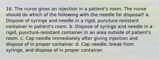 16. The nurse gives an injection in a patient's room. The nurse should do which of the following with the needle for disposal? a. Dispose of syringe and needle in a rigid, puncture-resistant container in patient's room. b. Dispose of syringe and needle in a rigid, puncture-resistant container in an area outside of patient's room. c. Cap needle immediately after giving injection and dispose of in proper container. d. Cap needle, break from syringe, and dispose of in proper container.