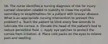 16. The nurse identifies a nursing diagnosis of risk for injury: corneal ulceration related to inability to close the eyelids secondary to exophthalmos for a patient with Graves' disease. What is an appropriate nursing intervention to prevent this problem? a. Teach the patient to blink every few seconds to lubricate the cornea. b. Elevate the head of the patient's bed to reduce periorbital fluid. c. Apply eye patches to protect the cornea from irritation. d. Place cold packs on the eyes to relieve pain and swelling.