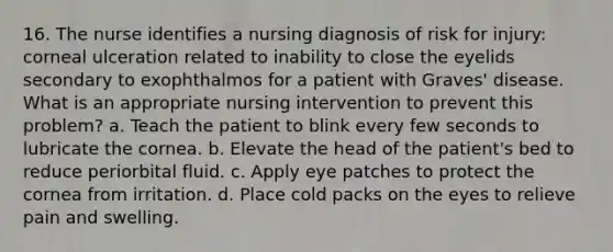 16. The nurse identifies a nursing diagnosis of risk for injury: corneal ulceration related to inability to close the eyelids secondary to exophthalmos for a patient with Graves' disease. What is an appropriate nursing intervention to prevent this problem? a. Teach the patient to blink every few seconds to lubricate the cornea. b. Elevate the head of the patient's bed to reduce periorbital fluid. c. Apply eye patches to protect the cornea from irritation. d. Place cold packs on the eyes to relieve pain and swelling.