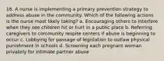 16. A nurse is implementing a primary prevention strategy to address abuse in the community. Which of the following actions is the nurse most likely taking? a. Encouraging others to interfere when they see children hit or hurt in a public place b. Referring caregivers to community respite centers if abuse is beginning to occur c. Lobbying for passage of legislation to outlaw physical punishment in schools d. Screening each pregnant woman privately for intimate partner abuse