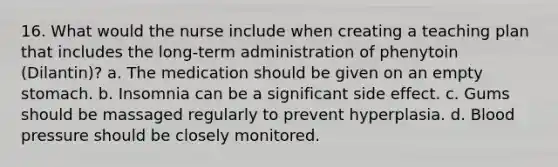 16. What would the nurse include when creating a teaching plan that includes the long-term administration of phenytoin (Dilantin)? a. The medication should be given on an empty stomach. b. Insomnia can be a significant side effect. c. Gums should be massaged regularly to prevent hyperplasia. d. Blood pressure should be closely monitored.