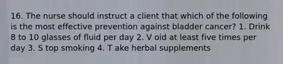 16. The nurse should instruct a client that which of the following is the most effective prevention against bladder cancer? 1. Drink 8 to 10 glasses of fluid per day 2. V oid at least five times per day 3. S top smoking 4. T ake herbal supplements