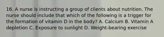 16. A nurse is instructing a group of clients about nutrition. The nurse should include that which of the following is a trigger for the formation of vitamin D in the body? A. Calcium B. Vitamin A depletion C. Exposure to sunlight D. Weight-bearing exercise