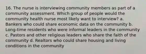 16. The nurse is interviewing community members as part of a community assessment. Which group of people would the community health nurse most likely want to interview? a. Bankers who could share economic data on the community b. Long-time residents who were informal leaders in the community c. Pastors and other religious leaders who share the faith of the community d. Realtors who could share housing and living conditions in the community