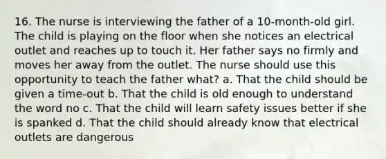 16. The nurse is interviewing the father of a 10-month-old girl. The child is playing on the floor when she notices an electrical outlet and reaches up to touch it. Her father says no firmly and moves her away from the outlet. The nurse should use this opportunity to teach the father what? a. That the child should be given a time-out b. That the child is old enough to understand the word no c. That the child will learn safety issues better if she is spanked d. That the child should already know that electrical outlets are dangerous