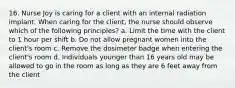 16. Nurse Joy is caring for a client with an internal radiation implant. When caring for the client, the nurse should observe which of the following principles? a. Limit the time with the client to 1 hour per shift b. Do not allow pregnant women into the client's room c. Remove the dosimeter badge when entering the client's room d. Individuals younger than 16 years old may be allowed to go in the room as long as they are 6 feet away from the client