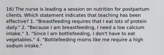 16) The nurse is leading a session on nutrition for postpartum clients. Which statement indicates that teaching has been effective? 1. "Breastfeeding requires that I eat lots of protein daily." 2. "Because I am breastfeeding, I need a low calcium intake." 3. "Since I am bottlefeeding, I don't have to eat vegetables." 4. "Bottlefeeding moms like me require a high sodium intake."