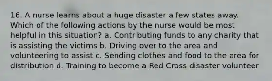 16. A nurse learns about a huge disaster a few states away. Which of the following actions by the nurse would be most helpful in this situation? a. Contributing funds to any charity that is assisting the victims b. Driving over to the area and volunteering to assist c. Sending clothes and food to the area for distribution d. Training to become a Red Cross disaster volunteer