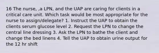 16 The nurse, ,a LPN, and the UAP are caring for clients in a critical care unit. Which task would be most appropriate for the nurse to assign/delegate? 1. Instruct the UAP to obtain the clients serum glucose level 2. Request the LPN to change the central line dressing 3. Ask the LPN to bathe the client and change the bed linens 4. Tell the UAP to obtain urine output for the 12 hr shift