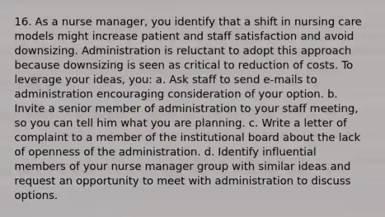 16. As a nurse manager, you identify that a shift in nursing care models might increase patient and staff satisfaction and avoid downsizing. Administration is reluctant to adopt this approach because downsizing is seen as critical to reduction of costs. To leverage your ideas, you: a. Ask staff to send e-mails to administration encouraging consideration of your option. b. Invite a senior member of administration to your staff meeting, so you can tell him what you are planning. c. Write a letter of complaint to a member of the institutional board about the lack of openness of the administration. d. Identify influential members of your nurse manager group with similar ideas and request an opportunity to meet with administration to discuss options.