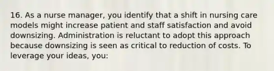 16. As a nurse manager, you identify that a shift in nursing care models might increase patient and staff satisfaction and avoid downsizing. Administration is reluctant to adopt this approach because downsizing is seen as critical to reduction of costs. To leverage your ideas, you: