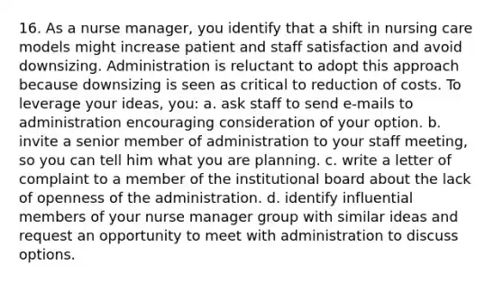 16. As a nurse manager, you identify that a shift in nursing care models might increase patient and staff satisfaction and avoid downsizing. Administration is reluctant to adopt this approach because downsizing is seen as critical to reduction of costs. To leverage your ideas, you: a. ask staff to send e-mails to administration encouraging consideration of your option. b. invite a senior member of administration to your staff meeting, so you can tell him what you are planning. c. write a letter of complaint to a member of the institutional board about the lack of openness of the administration. d. identify influential members of your nurse manager group with similar ideas and request an opportunity to meet with administration to discuss options.