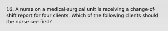 16. A nurse on a medical-surgical unit is receiving a change-of-shift report for four clients. Which of the following clients should the nurse see first?