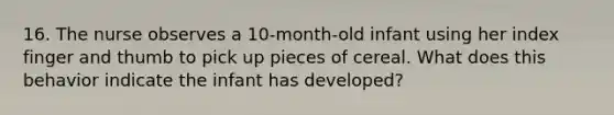 16. The nurse observes a 10-month-old infant using her index finger and thumb to pick up pieces of cereal. What does this behavior indicate the infant has developed?