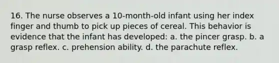 16. The nurse observes a 10-month-old infant using her index finger and thumb to pick up pieces of cereal. This behavior is evidence that the infant has developed: a. the pincer grasp. b. a grasp reflex. c. prehension ability. d. the parachute reflex.