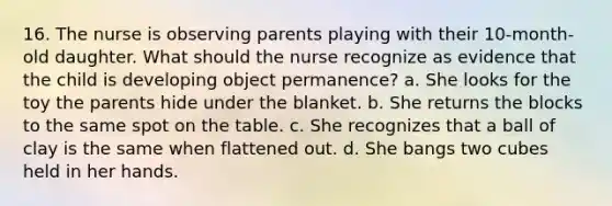 16. The nurse is observing parents playing with their 10-month-old daughter. What should the nurse recognize as evidence that the child is developing object permanence? a. She looks for the toy the parents hide under the blanket. b. She returns the blocks to the same spot on the table. c. She recognizes that a ball of clay is the same when flattened out. d. She bangs two cubes held in her hands.