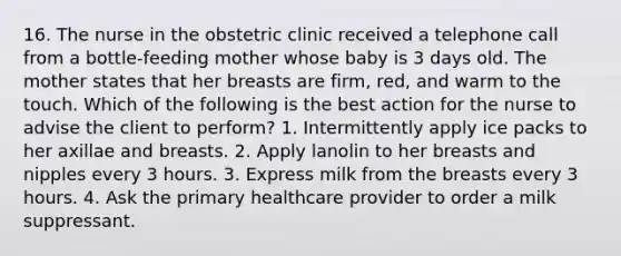 16. The nurse in the obstetric clinic received a telephone call from a bottle-feeding mother whose baby is 3 days old. The mother states that her breasts are firm, red, and warm to the touch. Which of the following is the best action for the nurse to advise the client to perform? 1. Intermittently apply ice packs to her axillae and breasts. 2. Apply lanolin to her breasts and nipples every 3 hours. 3. Express milk from the breasts every 3 hours. 4. Ask the primary healthcare provider to order a milk suppressant.