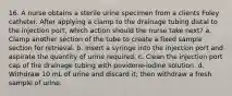 16. A nurse obtains a sterile urine specimen from a clients Foley catheter. After applying a clamp to the drainage tubing distal to the injection port, which action should the nurse take next? a. Clamp another section of the tube to create a fixed sample section for retrieval. b. Insert a syringe into the injection port and aspirate the quantity of urine required. c. Clean the injection port cap of the drainage tubing with povidone-iodine solution. d. Withdraw 10 mL of urine and discard it; then withdraw a fresh sample of urine.