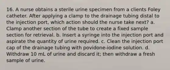 16. A nurse obtains a sterile urine specimen from a clients Foley catheter. After applying a clamp to the drainage tubing distal to the injection port, which action should the nurse take next? a. Clamp another section of the tube to create a fixed sample section for retrieval. b. Insert a syringe into the injection port and aspirate the quantity of urine required. c. Clean the injection port cap of the drainage tubing with povidone-iodine solution. d. Withdraw 10 mL of urine and discard it; then withdraw a fresh sample of urine.