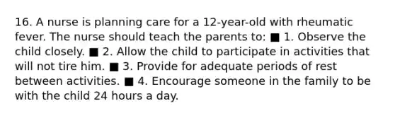 16. A nurse is planning care for a 12-year-old with rheumatic fever. The nurse should teach the parents to: ■ 1. Observe the child closely. ■ 2. Allow the child to participate in activities that will not tire him. ■ 3. Provide for adequate periods of rest between activities. ■ 4. Encourage someone in the family to be with the child 24 hours a day.