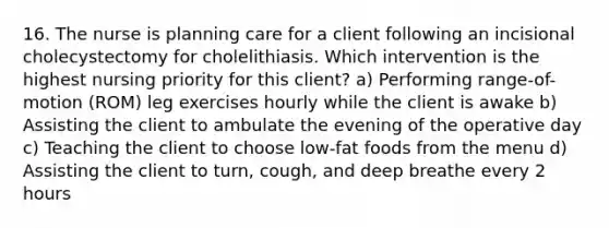 16. The nurse is planning care for a client following an incisional cholecystectomy for cholelithiasis. Which intervention is the highest nursing priority for this client? a) Performing range-of-motion (ROM) leg exercises hourly while the client is awake b) Assisting the client to ambulate the evening of the operative day c) Teaching the client to choose low-fat foods from the menu d) Assisting the client to turn, cough, and deep breathe every 2 hours