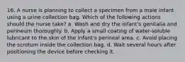 16. A nurse is planning to collect a specimen from a male infant using a urine collection bag. Which of the following actions should the nurse take? a. Wash and dry the infant's genitalia and perineum thoroughly. b. Apply a small coating of water-soluble lubricant to the skin of the infant's perineal area. c. Avoid placing the scrotum inside the collection bag. d. Wait several hours after positioning the device before checking it.