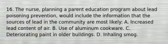 16. The nurse, planning a parent education program about lead poisoning prevention, would include the information that the sources of lead in the community are most likely: A. Increased lead content of air. B. Use of aluminum cookware. C. Deteriorating paint in older buildings. D. Inhaling smog.