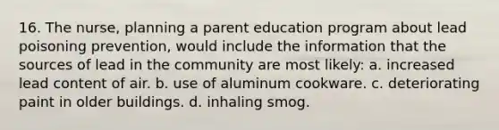 16. The nurse, planning a parent education program about lead poisoning prevention, would include the information that the sources of lead in the community are most likely: a. increased lead content of air. b. use of aluminum cookware. c. deteriorating paint in older buildings. d. inhaling smog.