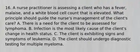 16. A nurse practitioner is assessing a client who has a fever, malaise, and a white blood cell count that is elevated. What principle should guide the nurse's management of the client's care? A. There is a need for the client to be assessed for lymphoma. B. Infection is the most likely cause of the client's change in health status. C. The client is exhibiting signs and symptoms of leukemia. D. The client should undergo diagnostic testing for multiple myeloma.