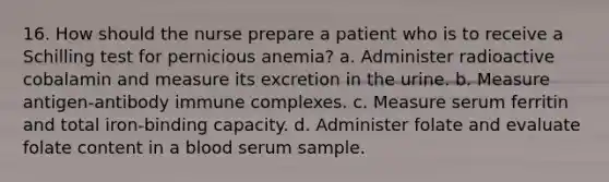 16. How should the nurse prepare a patient who is to receive a Schilling test for pernicious anemia? a. Administer radioactive cobalamin and measure its excretion in the urine. b. Measure antigen-antibody immune complexes. c. Measure serum ferritin and total iron-binding capacity. d. Administer folate and evaluate folate content in a blood serum sample.